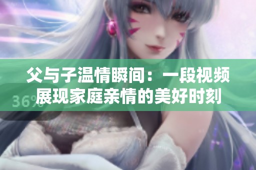 父与子温情瞬间：一段视频展现家庭亲情的美好时刻