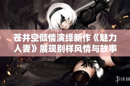苍井空倾情演绎新作《魅力人妻》展现别样风情与故事