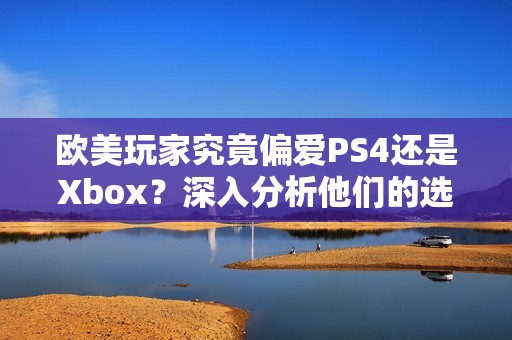 欧美玩家究竟偏爱PS4还是Xbox？深入分析他们的选择原因