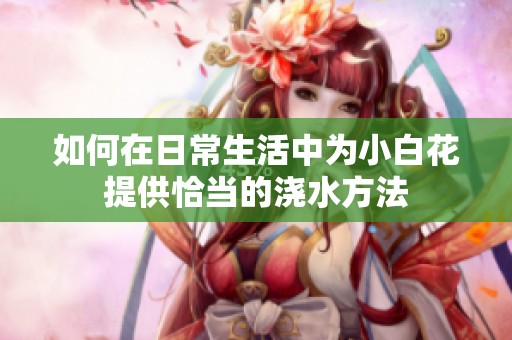 如何在日常生活中为小白花提供恰当的浇水方法