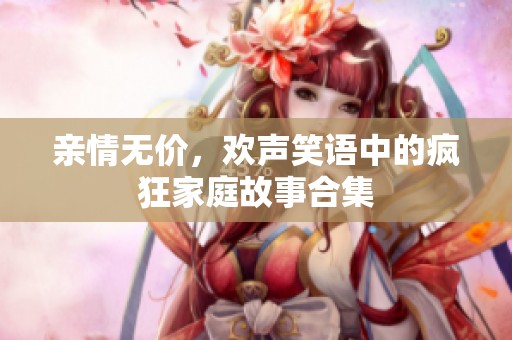亲情无价，欢声笑语中的疯狂家庭故事合集