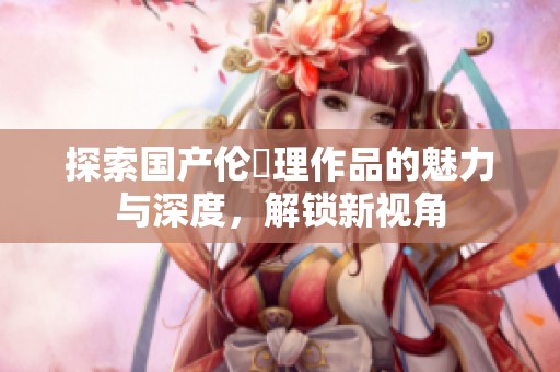 探索国产伦圌理作品的魅力与深度，解锁新视角