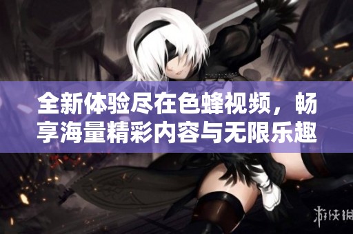全新体验尽在色蜂视频，畅享海量精彩内容与无限乐趣