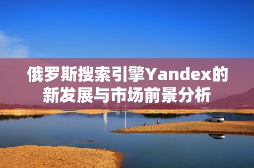 俄罗斯搜索引擎Yandex的新发展与市场前景分析