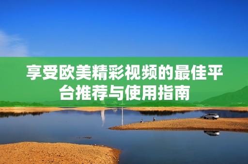 享受欧美精彩视频的最佳平台推荐与使用指南