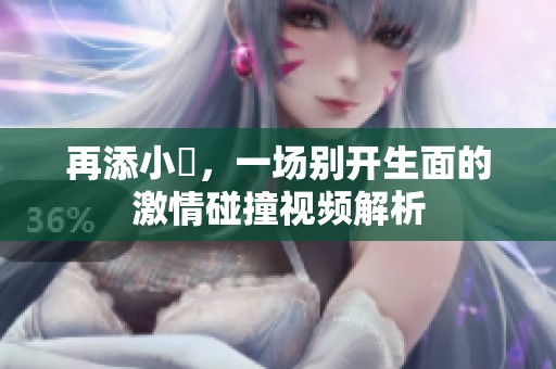再添小泬，一场别开生面的激情碰撞视频解析
