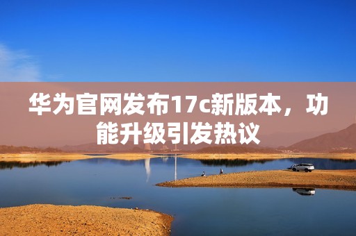 华为官网发布17c新版本，功能升级引发热议