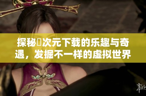 探秘囧次元下载的乐趣与奇遇，发掘不一样的虚拟世界
