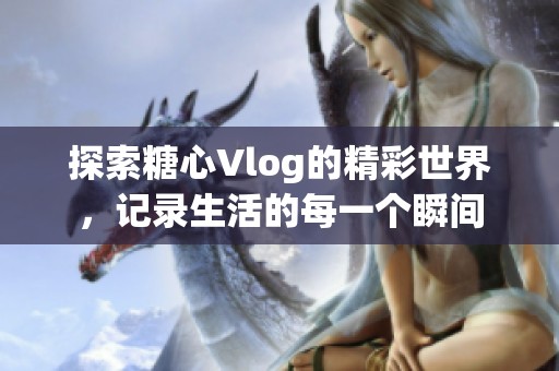 探索糖心Vlog的精彩世界，记录生活的每一个瞬间