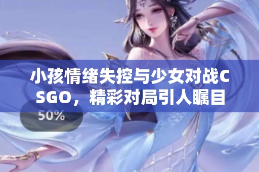 小孩情绪失控与少女对战CSGO，精彩对局引人瞩目