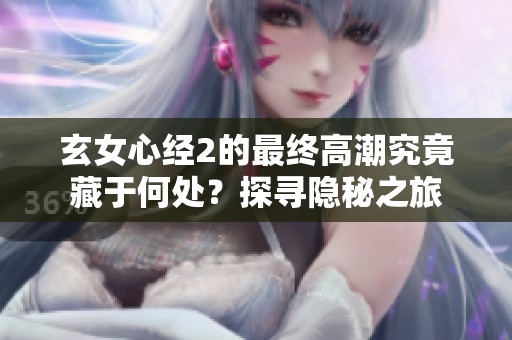 玄女心经2的最终高潮究竟藏于何处？探寻隐秘之旅