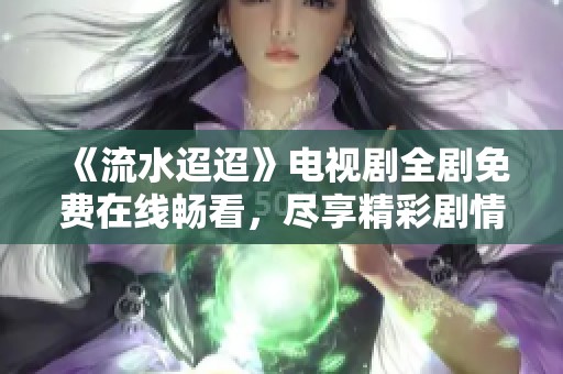 《流水迢迢》电视剧全剧免费在线畅看，尽享精彩剧情体验