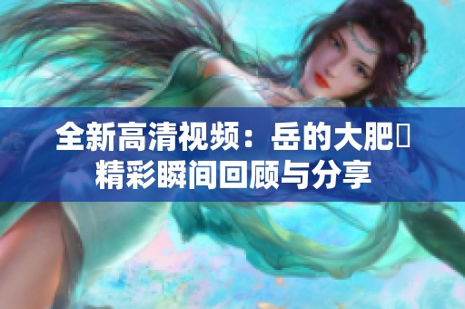 全新高清视频：岳的大肥坹精彩瞬间回顾与分享