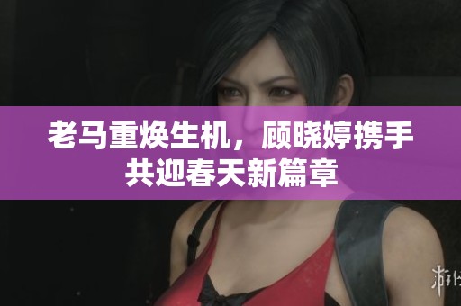 老马重焕生机，顾晓婷携手共迎春天新篇章