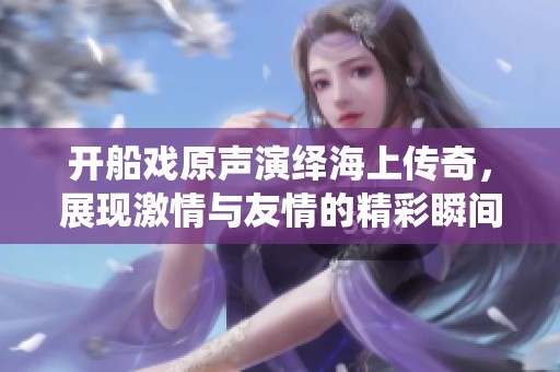 开船戏原声演绎海上传奇，展现激情与友情的精彩瞬间