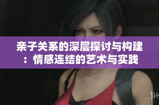 亲子关系的深层探讨与构建：情感连结的艺术与实践