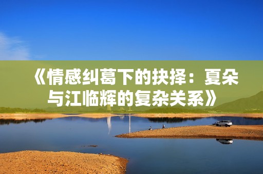 《情感纠葛下的抉择：夏朵与江临辉的复杂关系》