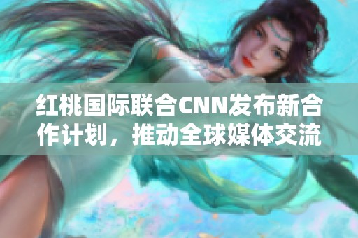 红桃国际联合CNN发布新合作计划，推动全球媒体交流