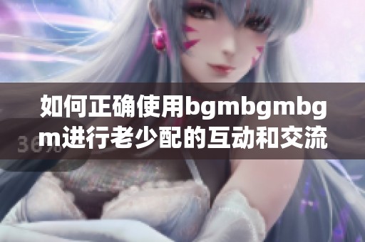 如何正确使用bgmbgmbgm进行老少配的互动和交流技巧