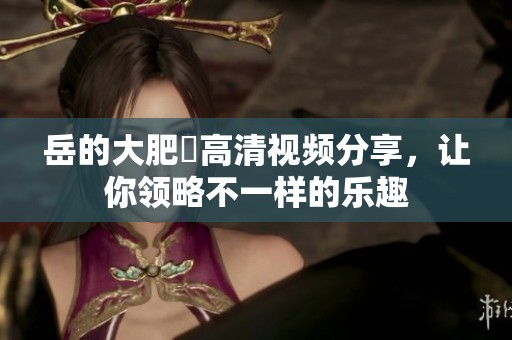 岳的大肥坹高清视频分享，让你领略不一样的乐趣