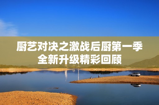 厨艺对决之激战后厨第一季全新升级精彩回顾