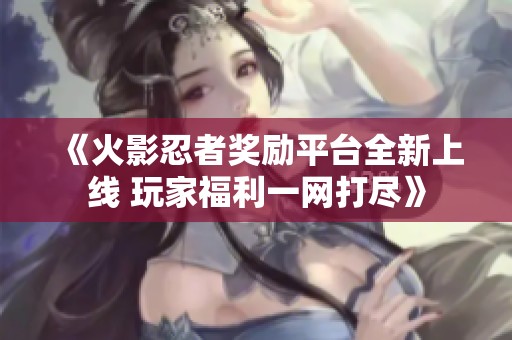 《火影忍者奖励平台全新上线 玩家福利一网打尽》