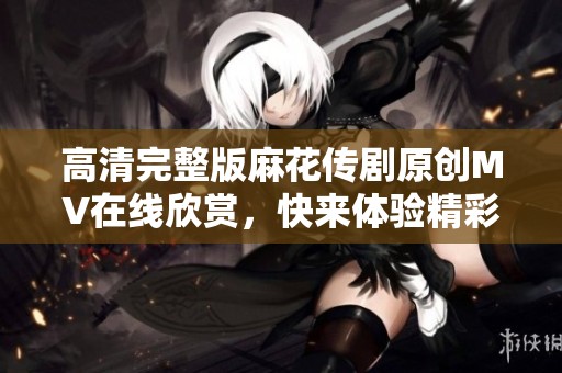 高清完整版麻花传剧原创MV在线欣赏，快来体验精彩瞬间