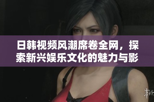 日韩视频风潮席卷全网，探索新兴娱乐文化的魅力与影响