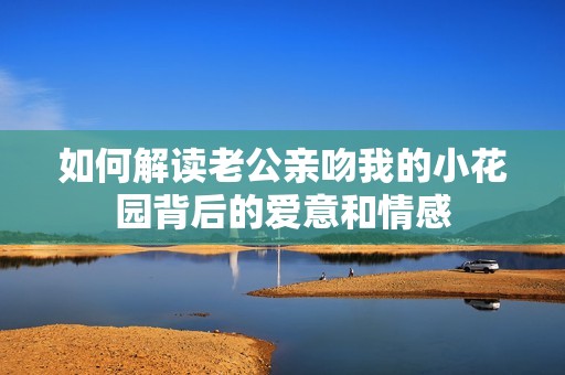 如何解读老公亲吻我的小花园背后的爱意和情感