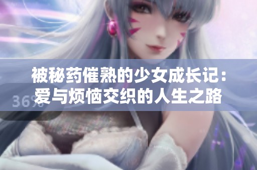 被秘药催熟的少女成长记：爱与烦恼交织的人生之路