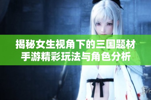 揭秘女生视角下的三国题材手游精彩玩法与角色分析