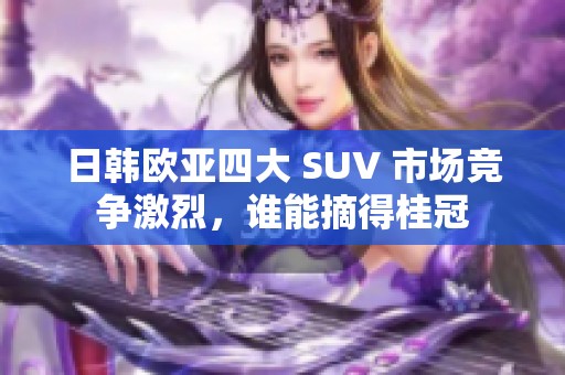 日韩欧亚四大 SUV 市场竞争激烈，谁能摘得桂冠