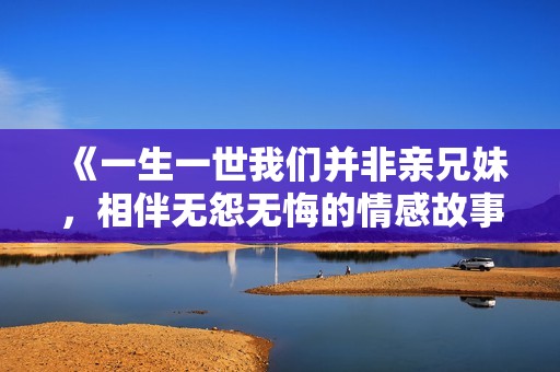 《一生一世我们并非亲兄妹，相伴无怨无悔的情感故事》