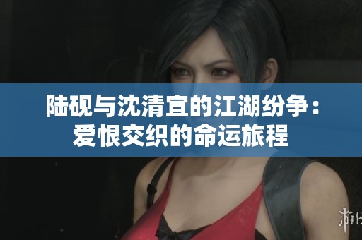 陆砚与沈清宜的江湖纷争：爱恨交织的命运旅程