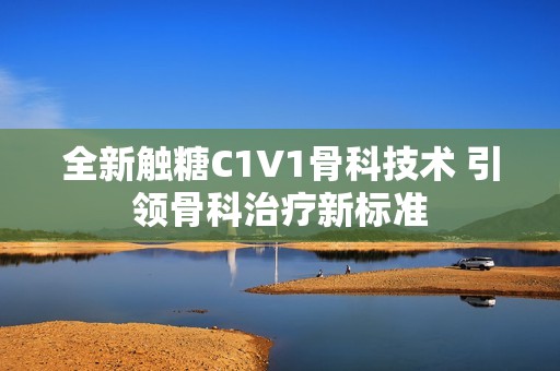 全新触糖C1V1骨科技术 引领骨科治疗新标准