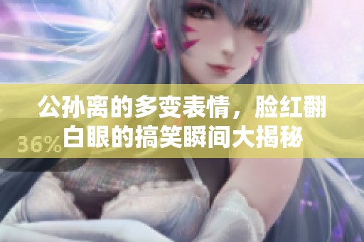 公孙离的多变表情，脸红翻白眼的搞笑瞬间大揭秘
