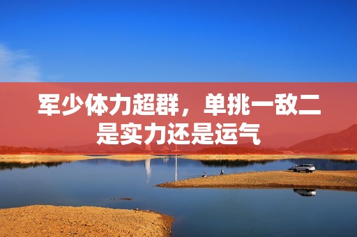 军少体力超群，单挑一敌二是实力还是运气