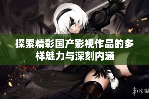 探索精彩国产影视作品的多样魅力与深刻内涵
