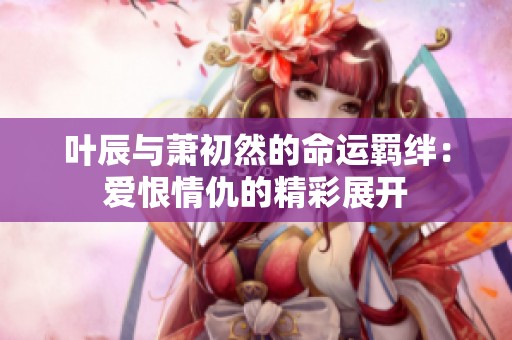 叶辰与萧初然的命运羁绊：爱恨情仇的精彩展开