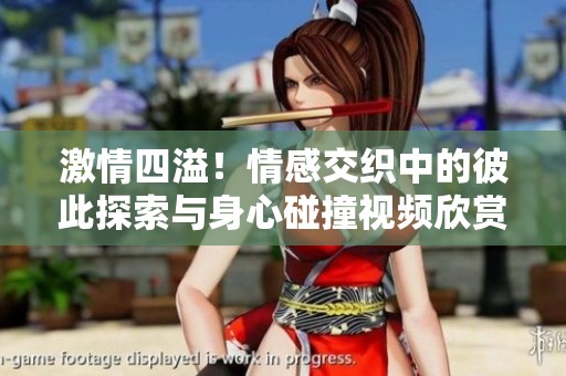 激情四溢！情感交织中的彼此探索与身心碰撞视频欣赏