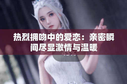 热烈拥吻中的爱恋：亲密瞬间尽显激情与温暖