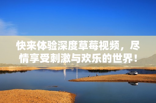 快来体验深度草莓视频，尽情享受刺激与欢乐的世界！