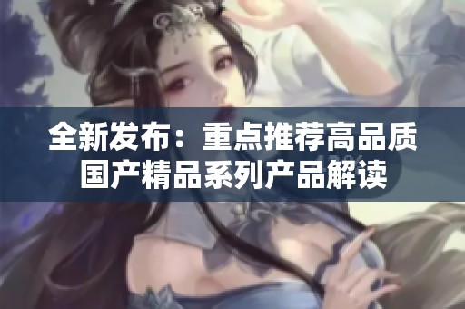 全新发布：重点推荐高品质国产精品系列产品解读