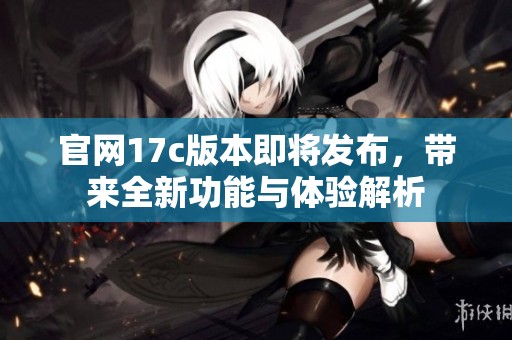 官网17c版本即将发布，带来全新功能与体验解析