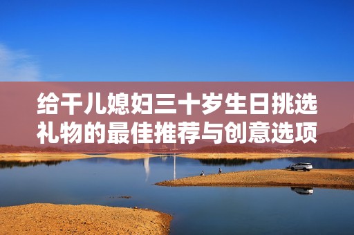 给干儿媳妇三十岁生日挑选礼物的最佳推荐与创意选项