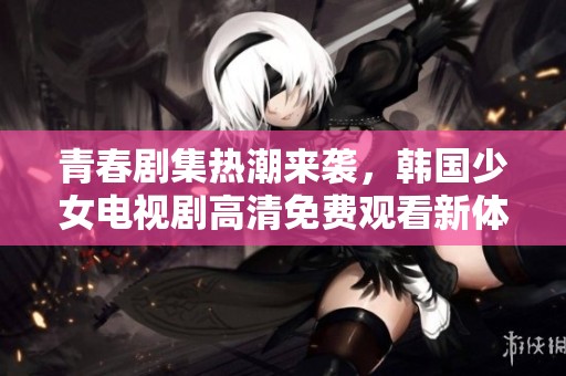 青春剧集热潮来袭，韩国少女电视剧高清免费观看新体验