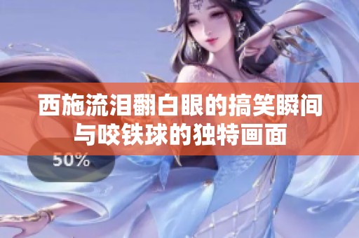 西施流泪翻白眼的搞笑瞬间与咬铁球的独特画面