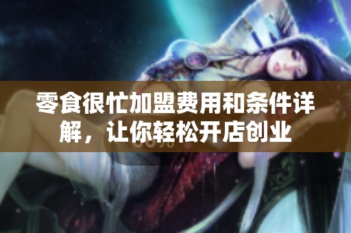 零食很忙加盟费用和条件详解，让你轻松开店创业