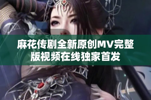 麻花传剧全新原创MV完整版视频在线独家首发