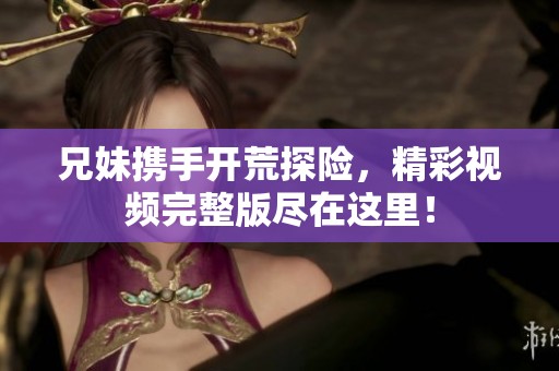 兄妹携手开荒探险，精彩视频完整版尽在这里！